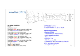 AlexNet	
  (2012)	
  
51	
  
Full	
  AlexNet	
  architecture:	
  
8	
  layers	
  
[227x227x3]	
  INPUT	
  
[55x55x96]	
  CONV1:	
  96	
  11x11	
  ﬁlters	
  at	
  stride	
  4,	
  pad	
  0	
  	
  
[27x27x96]	
  MAX	
  POOL1:	
  3x3	
  ﬁlters	
  at	
  stride	
  2	
  
[27x27x96]	
  NORM1:	
  Normaliza-on	
  layer	
  
[27x27x256]	
  CONV2:	
  256	
  5x5	
  ﬁlters	
  at	
  stride	
  1,	
  pad	
  2	
  	
  
[13x13x256]	
  MAX	
  POOL2:	
  3x3	
  ﬁlters	
  at	
  stride	
  2	
  
[13x13x256]	
  NORM2:	
  Normaliza-on	
  layer	
  
[13x13x384]	
  CONV3:	
  384	
  3x3	
  ﬁlters	
  at	
  stride	
  1,	
  pad	
  1	
  	
  
[13x13x384]	
  CONV4:	
  384	
  3x3	
  ﬁlters	
  at	
  stride	
  1,	
  pad	
  1	
  	
  
[13x13x256]	
  CONV5:	
  256	
  3x3	
  ﬁlters	
  at	
  stride	
  1,	
  pad	
  1	
  	
  
[6x6x256]	
  MAX	
  POOL3:	
  3x3	
  ﬁlters	
  at	
  stride	
  2	
  
[4096]	
  FC6:	
  4096	
  neurons	
  
[4096]	
  FC7:	
  4096	
  neurons	
  
[1000]	
  FC8:	
  1000	
  neurons	
  (class	
  scores)	
  
Details/Retrospec)ves:	
  	
  
-­‐	
  ﬁrst	
  use	
  of	
  ReLU	
  
-­‐	
  used	
  Norm	
  layers	
  (not	
  common)	
  
-­‐	
  heavy	
  data	
  augmenta-on	
  
-­‐	
  dropout	
  0.5	
  
-­‐	
  batch	
  size	
  128	
  
-­‐	
  SGD	
  Momentum	
  0.9	
  
-­‐	
  Learning	
  rate	
  1e-­‐2,	
  reduced	
  by	
  10	
  manually	
  
when	
  val	
  accuracy	
  plateaus	
  
-­‐	
  L2	
  weight	
  decay	
  5e-­‐4	
  
ILSVRC	
  2012	
  winner	
  
7	
  CNN	
  ensemble:	
  18.2%	
  -­‐>	
  15.4%	
  
 