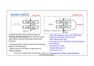 ResNet	
  (2015)	
  
59	
  
Plain	
  net	
  
-­‐	
  Batch	
  Normaliza-on	
  aher	
  every	
  CONV	
  layer	
  
-­‐	
  Xavier/2	
  ini-aliza-on	
  from	
  He	
  et	
  al.	
  
-­‐	
  SGD	
  +	
  Momentum	
  (0.9)	
  
-­‐	
  Learning	
  rate:	
  0.1,	
  divided	
  by	
  10	
  when	
  valida-on	
  
error	
  plateaus	
  
-­‐	
  Mini-­‐batch	
  size	
  256	
  
-­‐	
  Weight	
  decay	
  of	
  1e-­‐5	
  
-­‐	
  No	
  dropout	
  used	
  
Residual	
  net	
  
Residual	
  learning:	
  reformulate	
  the	
  layers	
  as	
  
learning	
  residual	
  func)ons	
  with	
  reference	
  to	
  the	
  
layer	
  inputs,	
  instead	
  of	
  learning	
  unreferenced	
  
func-ons	
  
	
  
-­‐	
  Introduces	
  skip	
  or	
  shortcut	
  connec-ons	
  (exis-ng	
  
before	
  in	
  the	
  literature)	
  
-­‐	
  Make	
  it	
  easy	
  for	
  net	
  layers	
  to	
  represent	
  the	
  
iden-ty	
  mapping	
  	
  
Kaiming	
  He,	
  Xiangyu	
  Zhang,	
  Shaoqing	
  Ren,	
  and	
  Jian	
  Sun,	
  Deep	
  Residual	
  Learning	
  for	
  Image	
  Recogni-on,	
  
CVPR	
  2016	
  (Best	
  Paper)	
  
 