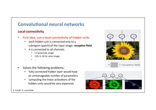 Convolu)onal	
  neural	
  networks	
  
Local	
  connec)vity	
  
•  First	
  idea:	
  use	
  a	
  local	
  connec-vity	
  of	
  hidden	
  units	
  
•  each	
  hidden	
  unit	
  is	
  connected	
  only	
  to	
  a	
  	
  
	
  	
  	
  	
  	
  	
  subregion	
  (patch)	
  of	
  the	
  input	
  image:	
  recep)ve	
  ﬁeld	
  
•  it	
  is	
  connected	
  to	
  all	
  channels	
  
•  1	
  if	
  greyscale	
  image	
  
•  3	
  (R,	
  G,	
  B)	
  for	
  color	
  image	
  
•  …	
  
•  Solves	
  the	
  following	
  problems:	
  
•  fully	
  connected	
  hidden	
  layer	
  would	
  have	
  
	
  	
  	
  	
  	
  	
  	
  an	
  unmanageable	
  number	
  of	
  parameters	
  
•  compu-ng	
  the	
  linear	
  ac-va-ons	
  of	
  the	
  	
  
	
  	
  	
  	
  	
  	
  	
  	
  hidden	
  units	
  would	
  be	
  very	
  expensive	
  
6	
  
S.	
  Credit:	
  H.	
  Larochelle	
  
 