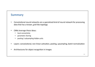 Summary	
  
•  Convolu-onal	
  neural	
  networks	
  are	
  a	
  specialized	
  kind	
  of	
  neural	
  network	
  for	
  processing	
  
data	
  that	
  has	
  a	
  known,	
  grid-­‐like	
  topology	
  
•  CNNs	
  leverage	
  these	
  ideas:	
  
•  local	
  connec-vity	
  
•  parameter	
  sharing	
  
•  pooling	
  /	
  subsampling	
  hidden	
  units	
  
•  Layers:	
  convolu-onal,	
  non-­‐linear	
  ac-va-on,	
  pooling,	
  upsampling,	
  batch	
  normaliza-on	
  
•  Architectures	
  for	
  object	
  recogni-on	
  in	
  images	
  
63	
  
 