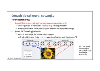Convolu)onal	
  neural	
  networks	
  
Parameter	
  sharing	
  
•  Second	
  idea:	
  share	
  matrix	
  of	
  parameters	
  across	
  certain	
  units	
  
•  units	
  organized	
  into	
  the	
  same	
  ‘‘feature	
  map’’	
  share	
  parameters	
  
•  hidden	
  units	
  within	
  a	
  feature	
  map	
  cover	
  diﬀerent	
  posi-ons	
  in	
  the	
  image	
  
•  Solves	
  the	
  following	
  problems:	
  
•  reduces	
  even	
  more	
  the	
  number	
  of	
  parameters	
  
•  will	
  extract	
  the	
  same	
  features	
  at	
  every	
  posi-on	
  (features	
  are	
  ‘‘equivariant’’)	
  
7	
  
Wij	
  is	
  the	
  matrix	
  
connec-ng	
  the	
  
ith	
  input	
  channel	
  
with	
  the	
  jth	
  
feature	
  map	
  
S.	
  Credit:	
  H.	
  Larochelle	
  
 