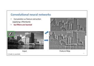 Convolu)onal	
  neural	
  networks	
  
•  Convolu-on	
  as	
  feature	
  extrac-on	
  
	
  	
  	
  	
  (applying	
  a	
  ﬁlterbank)	
  
•  but	
  ﬁlters	
  are	
  learned	
  
9	
  
Input	
   Feature	
  Map	
  
.
.
.
S.	
  Credit:	
  H.	
  Larochelle	
  
 