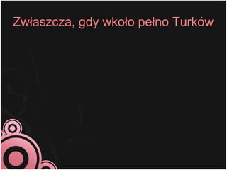 Zwłaszcza, gdy wkoło pełno Turków
 