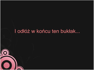 I odłóż w końcu ten bukłak...
 