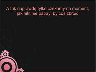 A tak naprawdę tylko czekamy na moment,
      jak nikt nie patrzy, by coś zbroić
 
