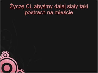 Życzę Ci, abyśmy dalej siały taki
     postrach na mieście
 
