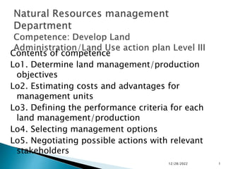 Contents of competence
Lo1. Determine land management/production
objectives
Lo2. Estimating costs and advantages for
management units
Lo3. Defining the performance criteria for each
land management/production
Lo4. Selecting management options
Lo5. Negotiating possible actions with relevant
stakeholders
12/28/2022 1
 