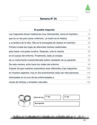 Semana Nº 25
El pueblo mapuche
Primero muele las hojas de diferentes hierbas medicinales
Los mapuches tienen tradiciones muy interesantes, como el machitún,
para hacer una pasta curativa. Después, unta la mezcla
que es un rito para sanar enfermos. La machi es la médica
en el cuerpo del enfermo. Finalmente, baila al compás
A pesar de que nuestras costumbres sean diferentes a las mapuches
De esta manera, echa fuera los males del enfermo.
y curandera de la tribu. Ella es la encargada de realizar el machitún.
de un instrumento musical llamado kultrún alrededor de su paciente.
en muchos aspectos, hoy en día encontramos cada vez más personas
través de hierbas y remedios naturales.
interesadas en la cura de las enfermedades a
4
51
28
73
106
95
15
62
43
84
118
133
126
103
 