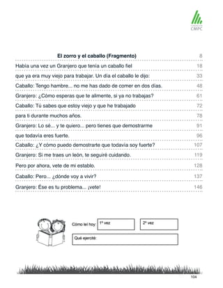 El zorro y el caballo (Fragmento)
Granjero: ¿Cómo esperas que te alimente, si ya no trabajas?
Había una vez un Granjero que tenía un caballo fiel
Caballo: Tú sabes que estoy viejo y que he trabajado
que ya era muy viejo para trabajar. Un día el caballo le dijo:
para ti durante muchos años.
Caballo: ¿Y cómo puedo demostrarte que todavía soy fuerte?
que todavía eres fuerte.
Caballo: Tengo hambre... no me has dado de comer en dos días.
Granjero: Lo sé... y te quiero... pero tienes que demostrarme
Granjero: Si me traes un león, te seguiré cuidando.
Caballo: Pero... ¿dónde voy a vivir?
Pero por ahora, vete de mi establo.
Granjero: Ése es tu problema... ¡vete!
8
61
33
78
107
96
18
72
48
91
119
137
128
146
104
 
