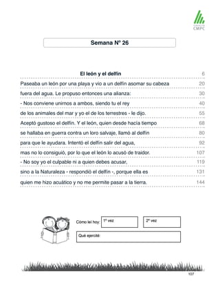 Semana Nº 26
El león y el delfín
de los animales del mar y yo el de los terrestres - le dijo.
Paseaba un león por una playa y vio a un delfín asomar su cabeza
Aceptó gustoso el delfín. Y el león, quien desde hacía tiempo
fuera del agua. Le propuso entonces una alianza:
se hallaba en guerra contra un loro salvaje, llamó al delfín
- No soy yo el culpable ni a quien debes acusar,
mas no lo consiguió, por lo que el león lo acusó de traidor.
- Nos conviene unirnos a ambos, siendo tu el rey
para que le ayudara. Intentó el delfín salir del agua,
sino a la Naturaleza - respondió el delfín -, porque ella es
quien me hizo acuático y no me permite pasar a la tierra.
6
55
30
80
119
107
20
68
40
92
131
144
107
 