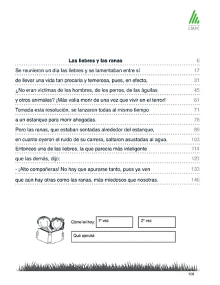 Las liebres y las ranas
y otros animales? ¡Más valía morir de una vez que vivir en el terror!
Se reunieron un día las liebres y se lamentaban entre sí
Tomada esta resolución, se lanzaron todas al mismo tiempo
de llevar una vida tan precaria y temerosa, pues, en efecto,
a un estanque para morir ahogadas.
Entonces una de las liebres, la que parecía más inteligente
en cuanto oyeron el ruido de su carrera, saltaron asustadas al agua.
¿No eran víctimas de los hombres, de los perros, de las águilas
Pero las ranas, que estaban sentadas alrededor del estanque,
que las demás, dijo:
que aún hay otras como las ranas, más miedosos que nosotras.
- ¡Alto compañeras! No hay que apurarse tanto, pues ya ven
6
61
31
78
114
103
17
71
45
89
120
146
133
108
 