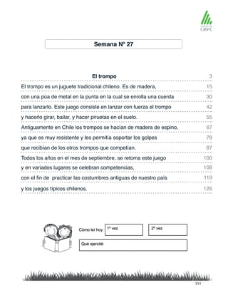 Semana Nº 27
El trompo
y hacerlo girar, bailar, y hacer piruetas en el suelo.
El trompo es un juguete tradicional chileno. Es de madera,
Antiguamente en Chile los trompos se hacían de madera de espino,
con una púa de metal en la punta en la cual se enrolla una cuerda
ya que es muy resistente y les permitía soportar los golpes
y en variados lugares se celebran competencias,
Todos los años en el mes de septiembre, se retoma este juego
para lanzarlo. Este juego consiste en lanzar con fuerza el trompo
que recibían de los otros trompos que competían.
con el fin de practicar las costumbres antiguas de nuestro país
y los juegos típicos chilenos.
3
55
30
78
108
100
15
67
42
87
119
125
111
 
