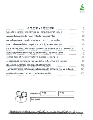 La hormiga y el escarabajo
y se burló de verla tan ocupada en una época en que todos
Llegado el verano, una hormiga que rondaba por el campo
los animales, descuidando sus trabajos, se entregaban a la buena vida.
recogía los granos de trigo y cebada, guardándolos
Nada respondió la hormiga por el momento; pero más tarde,
de comida. Entonces así respondió la hormiga:
el escarabajo hambriento fue a pedirle a la hormiga una limosna
para alimentarse durante el invierno. La vio un escarabajo
cuando llegó el invierno y la lluvia atacaba los campos,
- Mira escarabajo, si hubieras trabajado en la época en que yo lo hacía
y te burlabas de mí, ahora no te faltaría comida.
6
49
26
75
106
97
17
63
36
86
121
133
112
 