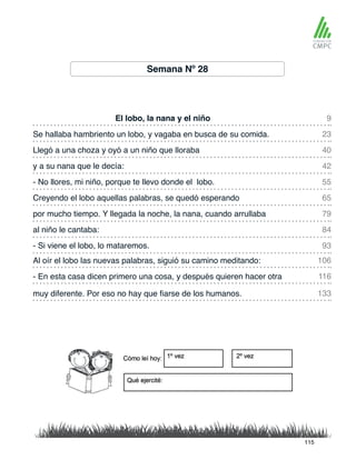 Semana Nº 28
El lobo, la nana y el niño
- No llores, mi niño, porque te llevo donde el lobo.
Se hallaba hambriento un lobo, y vagaba en busca de su comida.
Creyendo el lobo aquellas palabras, se quedó esperando
Llegó a una choza y oyó a un niño que lloraba
por mucho tiempo. Y llegada la noche, la nana, cuando arrullaba
Al oír el lobo las nuevas palabras, siguió su camino meditando:
- Si viene el lobo, lo mataremos.
y a su nana que le decía:
al niño le cantaba:
- En esta casa dicen primero una cosa, y después quieren hacer otra
muy diferente. Por eso no hay que fiarse de los humanos.
9
55
40
79
106
93
23
65
42
84
116
133
115
 