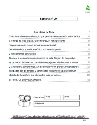 Semana Nº 29
Los cielos de Chile
Los cielos de la zona Norte Chico son los más puros
Chile tiene cielos muy claros, lo que permite la observación astronómica
y transparentes del planeta.
a lo largo de todo el país. Sin embargo, el norte presenta
Gracias a las condiciones climáticas de la IV Región de Coquimbo,
equipados con poderosos y sofisticados instrumentos para observar
y la fotografía astronómica. Ahí se construyeron grandes observatorios,
mayores ventajas que el sur para esta actividad.
se producen 345 noches con cielos despejados, ideales para la visión
el cielo del hemisferio sur, siendo los más conocidos
El Tololo, La Silla y La Campana.
5
51
31
78
109
101
17
66
40
82
119
128
119
 
