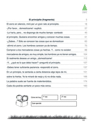 El principito (fragmento)
el principito. Quisiera encontrar amigos y conocer muchas cosas.
El zorro en silencio, miró por un gran rato al principito.
-¿Sabes...? Sólo se conocen las cosas que se domestican
-¡Por favor... domestícame! -suplicó.
-afirmó el zorro. Los hombres carecen ya de tiempo.
Si realmente deseas un amigo, ¡domestícame!
mercaderes de amigos, es muy simple, los hombres ya no tienen amigos.
-Lo haría, pero... no dispongo de mucho tiempo -contestó
Compran a los mercaderes cosas ya hechas. Y... como no existen
-Y... ¿qué es lo que debo hacer? -preguntó el principito.
En un principio, te sentarás a cierta distancia algo lejos de mí,
La palabra suele ser fuente de malentendidos.
Cada día podrás sentarte un poco más cerca.
-Debes tener suficiente paciencia -respondió el zorro.
sobre la hierba. Yo te miraré de reojo y tú no dirás nada.
5
51
27
75
112
104
18
63
40
88
127
151
174
183
137
166
120
 