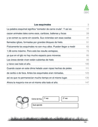 Los esquimales
llamadas iglúes, formadas por grandes bloques de hielo.
La palabra esquimal significa “comedor de carne cruda”. Y así es:
Físicamente los esquimales no son muy altos. Pueden llegar a medir
cazan animales tales como osos, caribúes, ballenas y focas
1,58 como máximo. Pero esto les resulta ventajoso,
y nieve casi todo el año.
Las áreas donde viven están cubiertas de hielo
y se comen su carne sin cocerla. Sus viviendas son esas casitas
ya que en el iglú no hay mucho espacio para moverse.
Cuando cazan en este clima helado usan ropas hechas de pieles
así es que no permanecían mucho tiempo en el mismo lugar.
de caribú o de foca. Antes los esquimales eran nómadas,
Ahora la mayoría vive en el mismo sitio todo el año.
3
51
28
73
100
93
17
63
41
85
111
135
123
147
124
 
