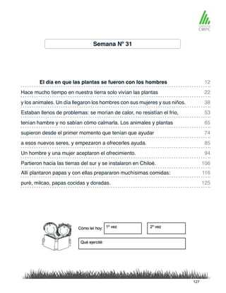 Semana Nº 31
El día en que las plantas se fueron con los hombres
tenían hambre y no sabían cómo calmarla. Los animales y plantas
Hace mucho tiempo en nuestra tierra solo vivían las plantas
supieron desde el primer momento que tenían que ayudar
y los animales. Un día llegaron los hombres con sus mujeres y sus niños.
a esos nuevos seres, y empezaron a ofrecerles ayuda.
Allí plantaron papas y con ellas prepararon muchísimas comidas:
Partieron hacia las tierras del sur y se instalaron en Chiloé.
Estaban llenos de problemas: se morían de calor, no resistían el frío,
Un hombre y una mujer aceptaron el ofrecimiento.
puré, milcao, papas cocidas y doradas.
12
65
38
85
116
106
22
74
53
94
125
127
 