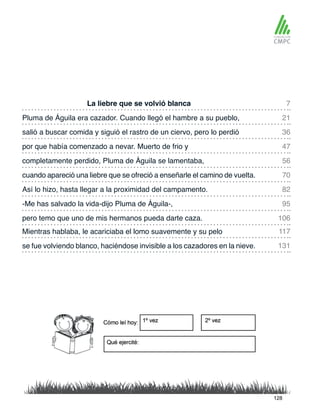 La liebre que se volvió blanca
completamente perdido, Pluma de Águila se lamentaba,
Pluma de Águila era cazador. Cuando llegó el hambre a su pueblo,
cuando apareció una liebre que se ofreció a enseñarle el camino de vuelta.
salió a buscar comida y siguió el rastro de un ciervo, pero lo perdió
Así lo hizo, hasta llegar a la proximidad del campamento.
Mientras hablaba, le acariciaba el lomo suavemente y su pelo
pero temo que uno de mis hermanos pueda darte caza.
por que había comenzado a nevar. Muerto de frio y
-Me has salvado la vida-dijo Pluma de Águila-,
se fue volviendo blanco, haciéndose invisible a los cazadores en la nieve.
7
56
36
82
117
106
21
70
47
95
131
128
 
