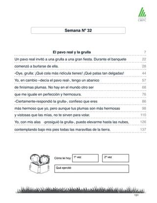 Semana Nº 32
El pavo real y la grulla
Yo, en cambio –decía el pavo real-, tengo un abanico
Un pavo real invitó a una grulla a una gran fiesta. Durante el banquete
de finísimas plumas. No hay en el mundo otro ser
comenzó a burlarse de ella.
que me iguale en perfección y hermosura.
y vistosas que las mías, no te sirven para volar.
más hermoso que yo, pero aunque tus plumas son más hermosas
-Oye, grulla: ¡Qué cola más ridícula tienes! ¡Qué patas tan delgadas!
-Ciertamente-respondió la grulla-, confieso que eres
Yo, con mis alas -prosiguió la grulla-, puedo elevarme hasta las nubes,
contemplando bajo mis pies todas las maravillas de la tierra.
7
57
28
76
110
98
22
68
44
86
126
137
131
 