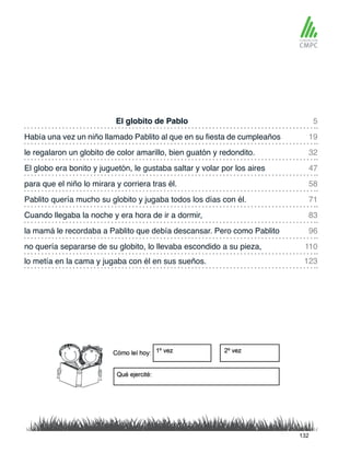 El globito de Pablo
para que el niño lo mirara y corriera tras él.
Había una vez un niño llamado Pablito al que en su fiesta de cumpleaños
Pablito quería mucho su globito y jugaba todos los días con él.
le regalaron un globito de color amarillo, bien guatón y redondito.
Cuando llegaba la noche y era hora de ir a dormir,
lo metía en la cama y jugaba con él en sus sueños.
no quería separarse de su globito, lo llevaba escondido a su pieza,
El globo era bonito y juguetón, le gustaba saltar y volar por los aires
la mamá le recordaba a Pablito que debía descansar. Pero como Pablito
5
58
32
83
123
110
19
71
47
96
132
 