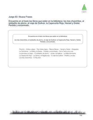 Juego 63 / Busca Frases
Encuentra en el texto los libros que están en la biblioteca: los tres chanchitos, el
soldadito de plomo, el viaje de Gulliver, la Caperucita Roja, Hansel y Gretel,
Perdido y encontrado.
133
 