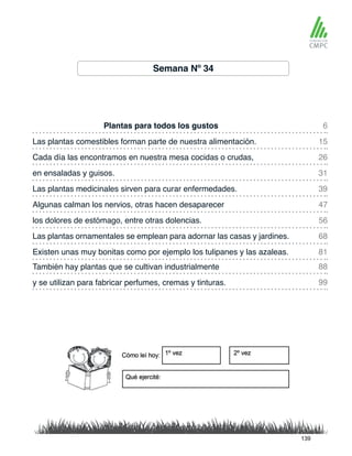 Plantas para todos los gustos
Las plantas medicinales sirven para curar enfermedades.
Las plantas comestibles forman parte de nuestra alimentación.
Algunas calman los nervios, otras hacen desaparecer
Cada día las encontramos en nuestra mesa cocidas o crudas,
los dolores de estómago, entre otras dolencias.
También hay plantas que se cultivan industrialmente
Existen unas muy bonitas como por ejemplo los tulipanes y las azaleas.
en ensaladas y guisos.
Las plantas ornamentales se emplean para adornar las casas y jardines.
y se utilizan para fabricar perfumes, cremas y tinturas.
6
39
26
56
88
81
15
47
31
68
99
Semana Nº 34
139
 