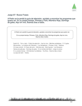 Juego 67 / Busca Frases
A Pedro se le perdió la guía de televisión, ayúdalo a encontrar los programas que
quiere ver: En su propia trampa, Phineas y Ferb, Alfombra Roja, Domingo
de goles, Aquí en vivo, Buenos días a todos.
141
 