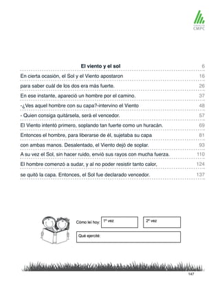 El viento y el sol
-¿Ves aquel hombre con su capa?-intervino el Viento
En cierta ocasión, el Sol y el Viento apostaron
- Quien consiga quitársela, será el vencedor.
para saber cuál de los dos era más fuerte.
El Viento intentó primero, soplando tan fuerte como un huracán.
A su vez el Sol, sin hacer ruido, envió sus rayos con mucha fuerza.
con ambas manos. Desalentado, el Viento dejó de soplar.
En ese instante, apareció un hombre por el camino.
Entonces el hombre, para liberarse de él, sujetaba su capa
El hombre comenzó a sudar, y al no poder resistir tanto calor,
se quitó la capa. Entonces, el Sol fue declarado vencedor.
6
48
26
69
110
93
16
57
37
81
124
137
147
 