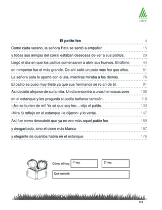 El patito feo
en romperse fue el más grande. De ahí salió un pato más feo que ellos.
Como cada verano, la señora Pata se sentó a empollar
La señora pata lo apartó con el ala, mientras miraba a los demás.
y todas sus amigas del corral estaban deseosas de ver a sus patitos.
El patito se puso muy triste ya que sus hermanos se reían de él.
-¡No se burlen de mí! Ya sé que soy feo…-dijo el patito.
en el estanque y les preguntó si podía bañarse también.
Llegó el día en que los patitos comenzaron a abrir sus huevos. El último
Así decidió alejarse de su familia. Un día encontró a unas hermosas aves
-Mira tú reflejo en el estanque -le dijeron- y lo verás.
y desgarbado, sino el cisne más blanco
Así fue como descubrió que ya no era más aquel patito feo
y elegante de cuantos había en el estanque.
4
61
29
91
133
116
15
76
44
105
147
167
159
176
148
 