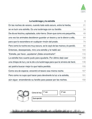 La luciérnaga y la estrella
una vez los animales decidieron guardar un tesoro y se lo dieron a ella,
En las noches de verano, cuando todo está oscuro, entre la hierba,
para que lo escondiera en cualquier rincón del prado.
se ve lucir una estrella. Es una luciérnaga con su farolito.
Pero como la noche era muy oscura, se le cayó de las manos y lo perdió.
La estrella hizo cuanto pudo para ayudarla. Por último dejó caer
“Estrella, por favor, ¡ayúdame! ¡Debo encontrarlo!”.
De día es feúcha y aplastada, color tierra. Dicen que como era pequeñita,
Entonces, desesperada, miro una estrella y le habló así:
una chispa de luz y se la dio a la luciérnaga para que le sirviera de farol,
Como era de esperar, encontró el tesoro esa misma noche.
así podría buscar mejor lo que había perdido.
Pero como no supo qué hacer para devolverle la luz a la estrella,
aún sigue encendiendo su farolito para pasear por las noches.
6
64
34
92
128
116
21
74
49
104
146
167
155
181
192
149
 