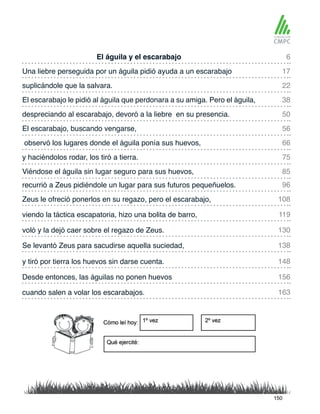 El águila y el escarabajo
despreciando al escarabajo, devoró a la liebre en su presencia.
Una liebre perseguida por un águila pidió ayuda a un escarabajo
El escarabajo, buscando vengarse,
suplicándole que la salvara.
observó los lugares donde el águila ponía sus huevos,
recurrió a Zeus pidiéndole un lugar para sus futuros pequeñuelos.
Viéndose el águila sin lugar seguro para sus huevos,
El escarabajo le pidió al águila que perdonara a su amiga. Pero el águila,
y haciéndolos rodar, los tiró a tierra.
Zeus le ofreció ponerlos en su regazo, pero el escarabajo,
voló y la dejó caer sobre el regazo de Zeus.
Desde entonces, las águilas no ponen huevos
viendo la táctica escapatoria, hizo una bolita de barro,
y tiró por tierra los huevos sin darse cuenta.
Se levantó Zeus para sacudirse aquella suciedad,
cuando salen a volar los escarabajos.
6
50
22
66
96
85
17
56
38
75
108
130
156
119
148
138
163
150
 