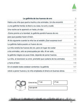 La gallinita de los huevos de oro
-Como premio a tu bondad, la gallinita pondrá huevos de oro
Había una niña que quería mucho a los animales. Un día encontró
para que puedas hacer el bien.
a una gallinita herida; la llevó a su casa, la curó y cuidó.
Al día siguiente cuando la niña fue al establo ¡Qué sorpresa tuvo!
a los animales, solo se preocupaba por ella. Al ver esto,
La niña vendía los huevos de oro, pero en lugar de cuidar
Una noche se le apareció un hada y le dijo:
La gallinita había puesto un huevo de oro.
la gallinita mágica se puso triste, dejando de poner huevos.
y haría el bien.
La niña, al reconocer su error, prometió que cuidaría de los animales
volvió a poner huevos y la niña empleaba el dinero en buenas obras.
En el establo todos estaban contentos: la gallinita
8
61
37
81
117
103
21
68
48
90
129
148
143
171
157
151
 