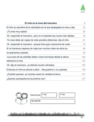 El niño en la nave del marciano
-Tu nave debe ser capaz de volar grandes distancias- dijo el niño.
El niño se asombró de la velocidad con la que despegaba la nave y dijo.
-Sí- respondió el marciano-, porque tiene gran autonomía de vuelo.
-¡Tú eres muy rápido!
Si no fuéramos capaces de viajar por muchos miles de años luz,
reflexionó el niño.
-Las luces de las estrellas deben verse hermosas desde la altura-
-Sí- respondió el marciano-, pero en mi planeta hay naves más rápidas.
no podríamos subsistir.
-Sí- dijo el marciano-, yo disfruto mucho viéndolas.
-¡Cuándo quieras!, yo muchas veces he visitado la tierra.
Entonces el niño se atrevió a decir: - Me gustaría ir a tu planeta.
¿Quieres acompañarme la próxima vez?
8
61
30
88
110
106
24
75
46
92
122
151
138
157
152
 