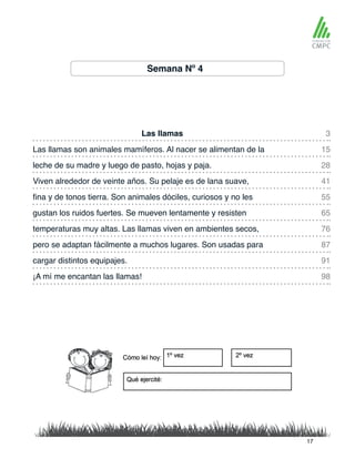 Semana Nº 4
Las llamas 3
55
91
98
28
76
15
65
41
87
fina y de tonos tierra. Son animales dóciles, curiosos y no les
Las llamas son animales mamíferos. Al nacer se alimentan de la
gustan los ruidos fuertes. Se mueven lentamente y resisten
leche de su madre y luego de pasto, hojas y paja.
temperaturas muy altas. Las llamas viven en ambientes secos,
Viven alrededor de veinte años. Su pelaje es de lana suave,
pero se adaptan fácilmente a muchos lugares. Son usadas para
cargar distintos equipajes.
¡A mí me encantan las llamas!
17
 