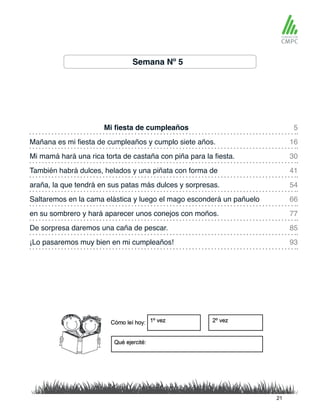 Semana Nº 5
Mi fiesta de cumpleaños 5
54
93
30
77
16
66
41
85
araña, la que tendrá en sus patas más dulces y sorpresas.
Mañana es mi fiesta de cumpleaños y cumplo siete años.
Saltaremos en la cama elástica y luego el mago esconderá un pañuelo
Mi mamá hará una rica torta de castaña con piña para la fiesta.
en su sombrero y hará aparecer unos conejos con moños.
También habrá dulces, helados y una piñata con forma de
De sorpresa daremos una caña de pescar.
¡Lo pasaremos muy bien en mi cumpleaños!
21
 