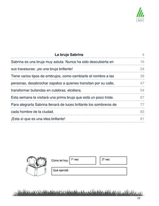 La bruja Sabrina 4
47
83
91
24
67
16
54
36
77
personas, desabrochar zapatos a quienes transitan por su calle,
Sabrina es una bruja muy astuta. Nunca ha sido descubierta en
transformar bufandas en culebras, etcétera.
sus travesuras: ¡es una bruja brillante!
Esta semana la visitará una prima bruja que está un poco triste.
Tiene varios tipos de embrujos, como cambiarle el nombre a las
Para alegrarla Sabrina llenará de luces brillante los sombreros de
cada hombre de la ciudad.
¡Esta sí que es una idea brillante!
22
 
