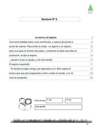 Semana Nº 6
La zorra y el espino 6
54
102
106
33
71
18
67
47
87
producían, le dijo al espino:
Una zorra saltaba sobre unos montículos, y estuvo de pronto a
- ¡Acudí a ti por tu ayuda, y me has herido!
punto de caerse. Para evitar la caída, se agarró a un espino,
El espino respondió:
pero sus púas le hirieron las patas y sintiendo el dolor que ellas le
- Tú tienes la culpa, amiga, por agarrarte a mí. Bien sabes lo
bueno que soy para enganchar y herir a todo el mundo, y tú no
eres la excepción.
25
 