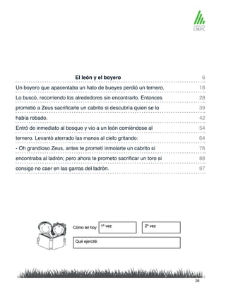 El león y el boyero 6
42
88
97
28
64
18
54
39
76
había robado.
Un boyero que apacentaba un hato de bueyes perdió un ternero.
Entró de inmediato al bosque y vio a un león comiéndose al
Lo buscó, recorriendo los alrededores sin encontrarlo. Entonces
ternero. Levantó aterrado las manos al cielo gritando:
prometió a Zeus sacrificarle un cabrito si descubría quien se lo
- Oh grandioso Zeus, antes te prometí inmolarte un cabrito si
encontraba al ladrón; pero ahora te prometo sacrificar un toro si
consigo no caer en las garras del ladrón.
26
 