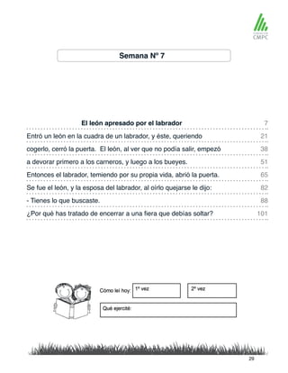 Semana Nº 7
El león apresado por el labrador 7
65
38
88
21
82
51
101
Entonces el labrador, temiendo por su propia vida, abrió la puerta.
Entró un león en la cuadra de un labrador, y éste, queriendo
Se fue el león, y la esposa del labrador, al oírlo quejarse le dijo:
cogerlo, cerró la puerta. El león, al ver que no podía salir, empezó
- Tienes lo que buscaste.
a devorar primero a los carneros, y luego a los bueyes.
¿Por qué has tratado de encerrar a una fiera que debías soltar?
29
 