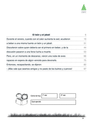 El león y el jabalí 6
53
31
75
19
66
44
82
97
discusión pasaron a una feroz lucha a muerte.
Durante el verano, cuando con el calor aumenta la sed, acudieron
Pero, en un momento de descanso, vieron una nube de aves
a beber a una misma fuente un león y un jabalí.
rapaces en espera de algún vencido para devorarlo.
Discutieron sobre quien debería ser el primero en beber, y de la
Entonces, recapacitando, se dijeron:
- ¡Más vale que seamos amigos y no pasto de los buitres y cuervos!
30
 