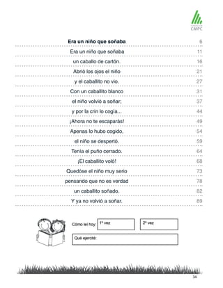 Era un niño que soñaba 6
27
64
16
37
73
49
82
11
31
68
21
59
44
78
54
89
y el caballito no vio.
Tenía el puño cerrado.
Era un niño que soñaba
Con un caballito blanco
¡El caballito voló!
un caballo de cartón.
el niño volvió a soñar;
Quedóse el niño muy serio
¡Ahora no te escaparás!
un caballito soñado.
Abrió los ojos el niño
el niño se despertó.
y por la crin lo cogía...
pensando que no es verdad
Apenas lo hubo cogido,
Y ya no volvió a soñar.
34
 