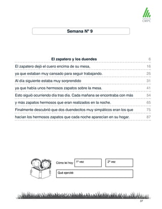 Semana Nº 9
El zapatero y los duendes 6
41
25
65
87
16
54
31
75
ya que había unos hermosos zapatos sobre la mesa.
El zapatero dejó el cuero encima de su mesa,
Esto siguió ocurriendo día tras día. Cada mañana se encontraba con más
ya que estaban muy cansado para seguir trabajando.
y más zapatos hermosos que eran realizados en la noche.
hacían los hermosos zapatos que cada noche aparecían en su hogar.
Al día siguiente estaba muy sorprendido
Finalmente descubrió que dos duendecitos muy simpáticos eran los que
37
 