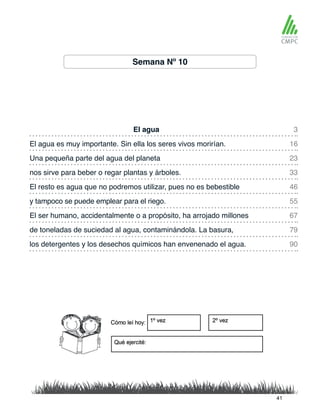 Semana Nº 10
El agua 3
46
23
67
90
16
55
33
79
El resto es agua que no podremos utilizar, pues no es bebestible
El agua es muy importante. Sin ella los seres vivos morirían.
y tampoco se puede emplear para el riego.
Una pequeña parte del agua del planeta
El ser humano, accidentalmente o a propósito, ha arrojado millones
los detergentes y los desechos químicos han envenenado el agua.
nos sirve para beber o regar plantas y árboles.
de toneladas de suciedad al agua, contaminándola. La basura,
41
 