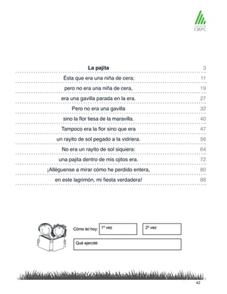 La pajita 3
32
19
47
72
64
88
11
40
27
56
80
Pero no era una gavilla
Ésta que era una niña de cera;
sino la flor tiesa de la maravilla.
pero no era una niña de cera,
Tampoco era la flor sino que era
una pajita dentro de mis ojitos era.
No era un rayito de sol siquiera:
en este lagrimón, mi fiesta verdadera!
era una gavilla parada en la era.
un rayito de sol pegado a la vidriera.
¡Alléguense a mirar cómo he perdido entera,
42
 