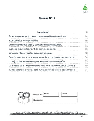 Semana Nº 11
La amistad 3
35
18
54
79
91
14
42
27
63
sueños e inquietudes. También podemos estudiar,
Tener amigos es muy bueno, porque con ellos nos sentimos
conversar y hacer muchas cosas entretenidas.
acompañados y comprendidos.
Cuando tenemos un problema, los amigos nos pueden ayudar con un
La amistad es un regalo que nos da la vida, la que debemos cultivar y
cuidar, aprender a valorar para nunca sentirnos solos o desanimados.
Con ellos podemos jugar y compartir nuestros juguetes,
consejo o simplemente nos pueden escuchar o acompañar.
45
 