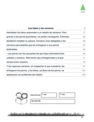 Los lobos y los carneros 6
47
28
60
75
102
87
108
17
49
38
71
carneros para pedirles que les entregaran a sus perros
Intentaban los lobos sorprender a un rebaño de carneros. Pero
diciéndoles:
gracias a los perros guardianes, no podían conseguirlo. Entonces
- Los perros son los causantes de que haya enemistad entre
reinará entre nosotros.
entregaron los perros, y los lobos, ya libres de los perros, se
Y los ingenuos carneros, sin sospechar lo que sucedería, les
apoderaron sin problemas del rebaño.
decidieron emplear su astucia. Enviaron unos delegados a los
ustedes y nosotros. Sólo tienen que entregárnoslos y la paz
46
 