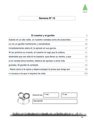 Semana Nº 12
El ruiseñor y el gavilán 6
51
29
77
98
109
19
65
37
84
Al ver próxima su muerte, el ruiseñor le rogó que lo soltara,
Subido en un alto roble, un ruiseñor cantaba como de costumbre.
diciéndole que con sólo él no bastaría para llenar su vientre, y que
Lo vio un gavilán hambriento, y lanzándose
si en verdad tenía hambre, debería de apresar a otros más
- Necio sería si te oyera y dejara escapar la presa que tengo por
ir a buscar a la que ni siquiera he visto.
inmediatamente sobre él, lo apresó en sus garras.
grandes. El gavilán le contestó:
49
 