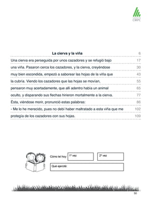 La cierva y la viña 6
55
30
77
102
109
17
65
43
86
la cubría. Viendo los cazadores que las hojas se movían,
Una cierva era perseguida por unos cazadores y se refugió bajo
pensaron muy acertadamente, que allí adentro había un animal
una viña. Pasaron cerca los cazadores, y la cierva, creyéndose
oculto, y disparando sus flechas hirieron mortalmente a la cierva.
- Me lo he merecido, pues no debí haber maltratado a esta viña que me
protegía de los cazadores con sus hojas.
muy bien escondida, empezó a saborear las hojas de la viña que
Ésta, viéndose morir, pronunció estas palabras:
50
 