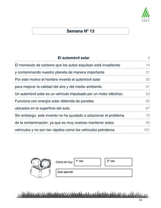 Semana Nº 13
El automóvil solar 4
41
21
60
79
90
101
14
53
30
67
para mejorar la calidad del aire y del medio ambiente.
El monóxido de carbono que los autos expulsan está invadiendo
Un automóvil solar es un vehículo impulsado por un motor eléctrico.
y contaminando nuestro planeta de manera importante
Funciona con energía solar obtenida de paneles
Sin embargo, este invento no ha ayudado a solucionar el problema
de la contaminación, ya que es muy costoso mantener estos
vehículos y no son tan rápidos como los vehículos petroleros.
Por este motivo el hombre inventó el automóvil solar
ubicados en la superficie del auto.
53
 